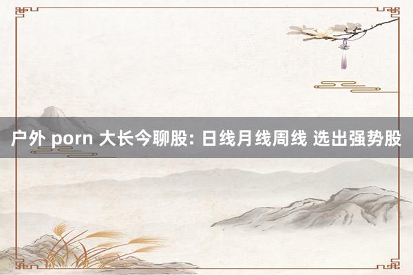 户外 porn 大长今聊股: 日线月线周线 选出强势股