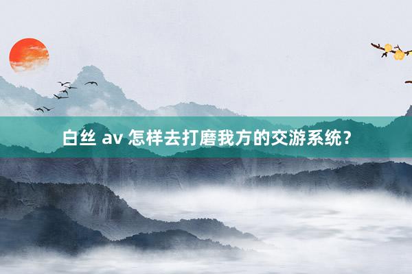 白丝 av 怎样去打磨我方的交游系统?