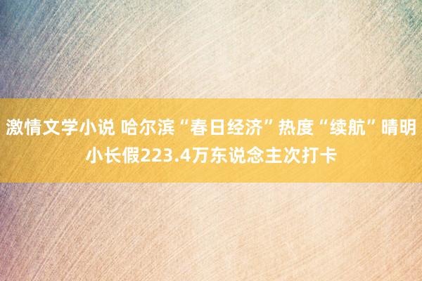 激情文学小说 哈尔滨“春日经济”热度“续航”晴明小长假223.4万东说念主次打卡