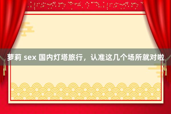 萝莉 sex 国内灯塔旅行，认准这几个场所就对啦