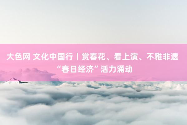 大色网 文化中国行丨赏春花、看上演、不雅非遗 “春日经济”活力涌动