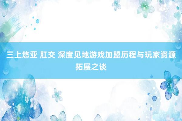 三上悠亚 肛交 深度见地游戏加盟历程与玩家资源拓展之谈