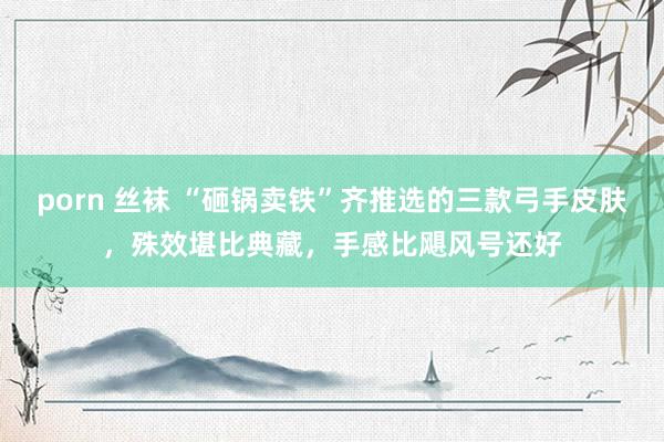porn 丝袜 “砸锅卖铁”齐推选的三款弓手皮肤，殊效堪比典藏，手感比飓风号还好
