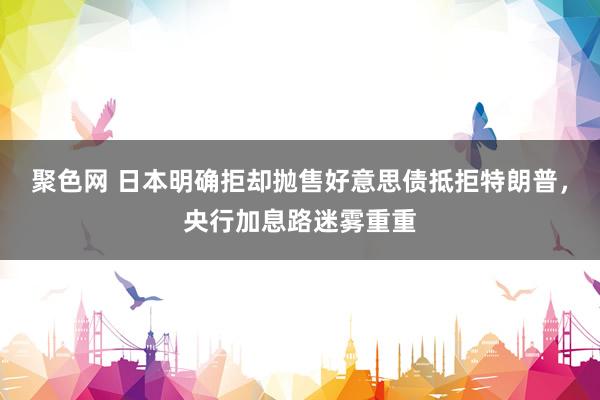 聚色网 日本明确拒却抛售好意思债抵拒特朗普，央行加息路迷雾重重