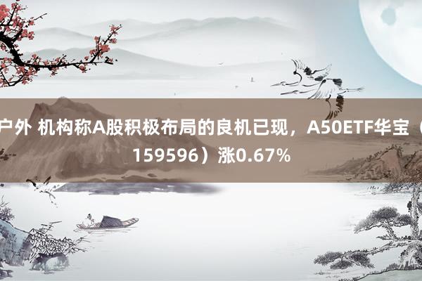 户外 机构称A股积极布局的良机已现，A50ETF华宝（159596）涨0.67%