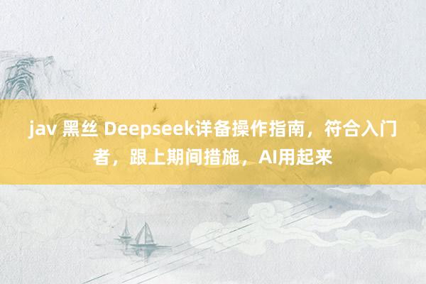 jav 黑丝 Deepseek详备操作指南，符合入门者，跟上期间措施，AI用起来