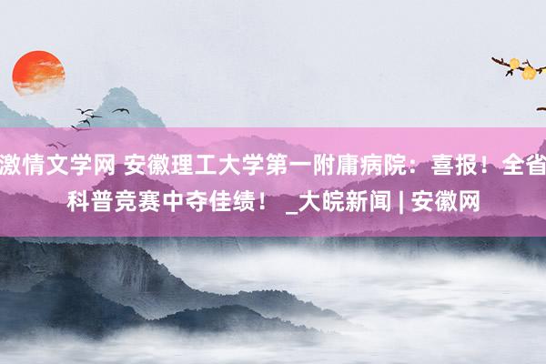 激情文学网 安徽理工大学第一附庸病院：喜报！全省科普竞赛中夺佳绩！ _大皖新闻 | 安徽网