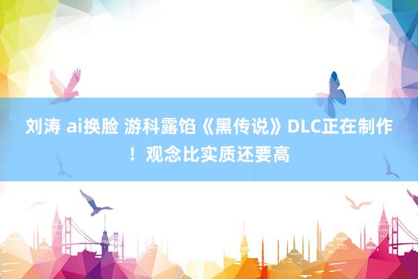 刘涛 ai换脸 游科露馅《黑传说》DLC正在制作！观念比实质还要高
