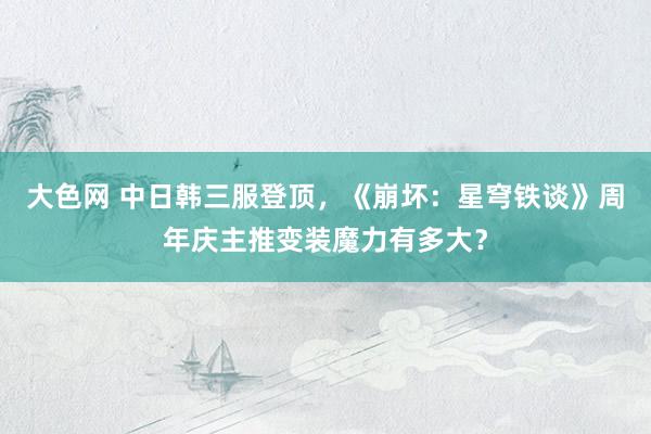 大色网 中日韩三服登顶，《崩坏：星穹铁谈》周年庆主推变装魔力有多大？