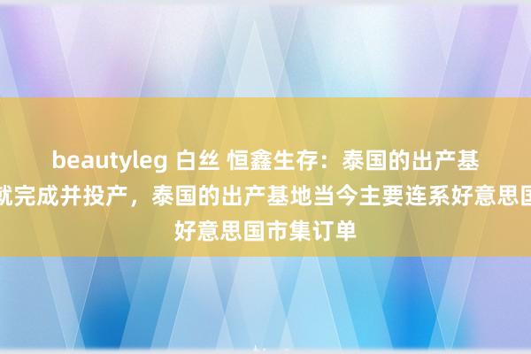 beautyleg 白丝 恒鑫生存：泰国的出产基地一经成就完成并投产，泰国的出产基地当今主要连系好意思国市集订单