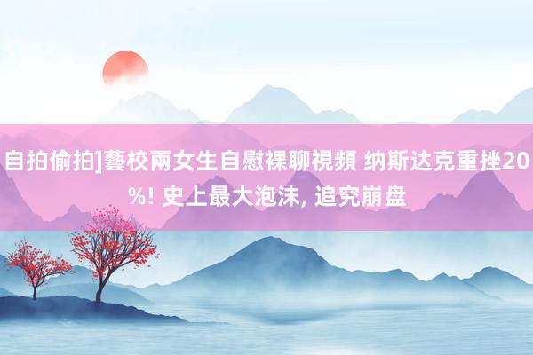 自拍偷拍]藝校兩女生自慰裸聊視頻 纳斯达克重挫20%! 史上最大泡沫， 追究崩盘