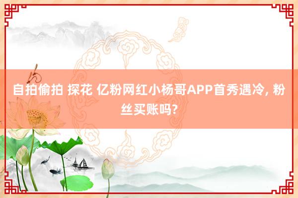 自拍偷拍 探花 亿粉网红小杨哥APP首秀遇冷， 粉丝买账吗?