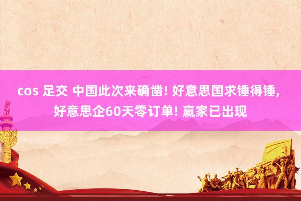 cos 足交 中国此次来确凿! 好意思国求锤得锤， 好意思企60天零订单! 赢家已出现