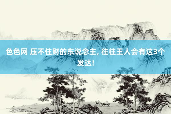 色色网 压不住财的东说念主， 往往王人会有这3个发达!
