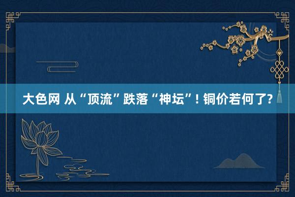 大色网 从“顶流”跌落“神坛”! 铜价若何了?