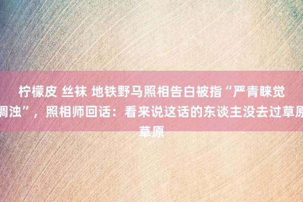 柠檬皮 丝袜 地铁野马照相告白被指“严青睐觉稠浊”，照相师回话：看来说这话的东谈主没去过草原