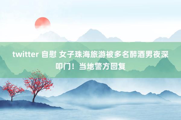 twitter 自慰 女子珠海旅游被多名醉酒男夜深叩门！当地警方回复