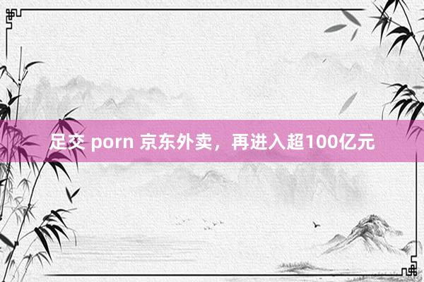 足交 porn 京东外卖，再进入超100亿元