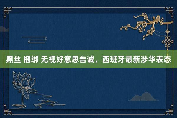 黑丝 捆绑 无视好意思告诫，西班牙最新涉华表态