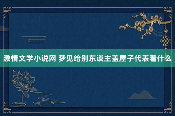 激情文学小说网 梦见给别东谈主盖屋子代表着什么