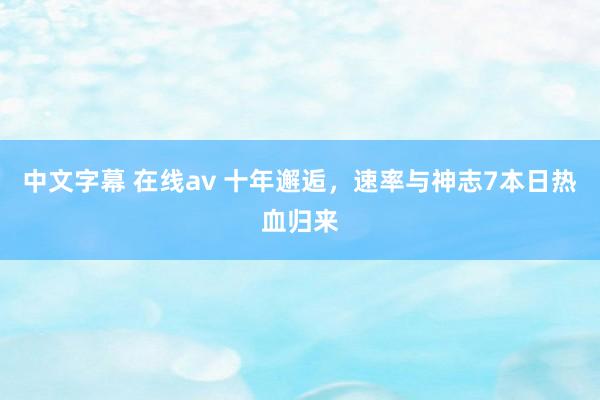 中文字幕 在线av 十年邂逅，速率与神志7本日热血归来