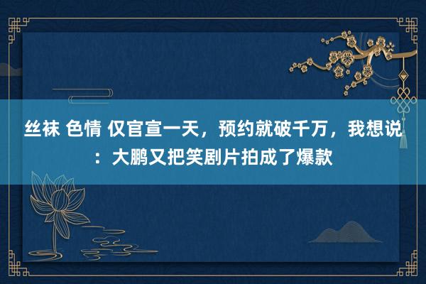 丝袜 色情 仅官宣一天，预约就破千万，我想说：大鹏又把笑剧片拍成了爆款