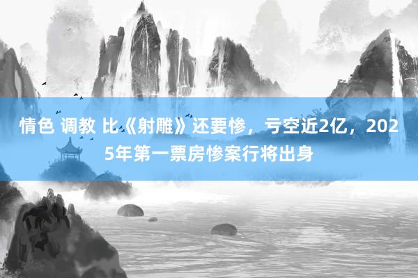 情色 调教 比《射雕》还要惨，亏空近2亿，2025年第一票房惨案行将出身
