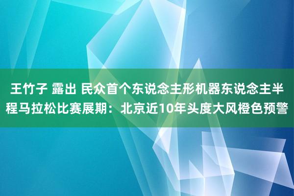 王竹子 露出 民众首个东说念主形机器东说念主半程马拉松比赛展期：北京近10年头度大风橙色预警