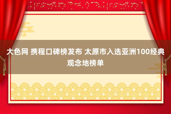 大色网 携程口碑榜发布 太原市入选亚洲100经典观念地榜单