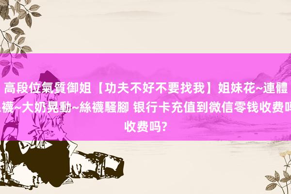 高段位氣質御姐【功夫不好不要找我】姐妹花~連體絲襪~大奶晃動~絲襪騷腳 银行卡充值到微信零钱收费吗?
