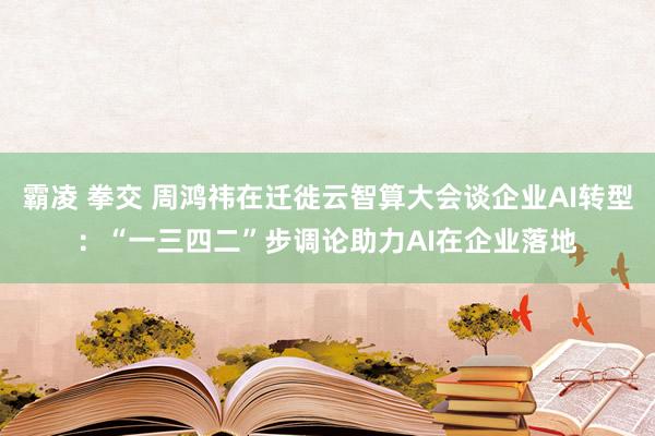 霸凌 拳交 周鸿祎在迁徙云智算大会谈企业AI转型：“一三四二”步调论助力AI在企业落地