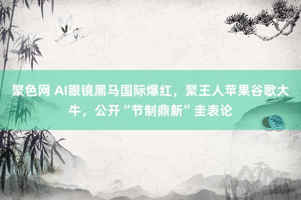 聚色网 AI眼镜黑马国际爆红，聚王人苹果谷歌大牛，公开“节制鼎新”圭表论