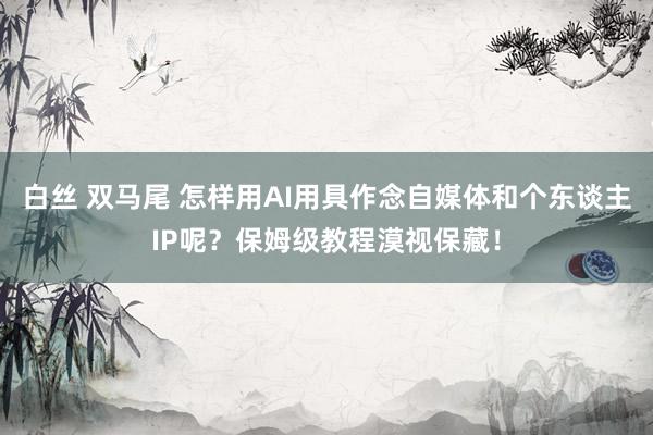 白丝 双马尾 怎样用AI用具作念自媒体和个东谈主IP呢？保姆级教程漠视保藏！