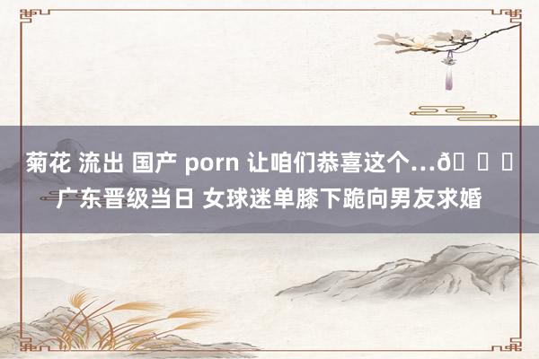 菊花 流出 国产 porn 让咱们恭喜这个…😍广东晋级当日 女球迷单膝下跪向男友求婚