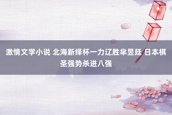 激情文学小说 北海新绎杯一力辽胜芈昱廷 日本棋圣强势杀进八强