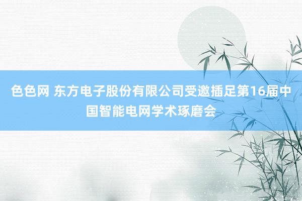 色色网 东方电子股份有限公司受邀插足第16届中国智能电网学术琢磨会