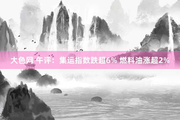 大色网 午评：集运指数跌超6% 燃料油涨超2%