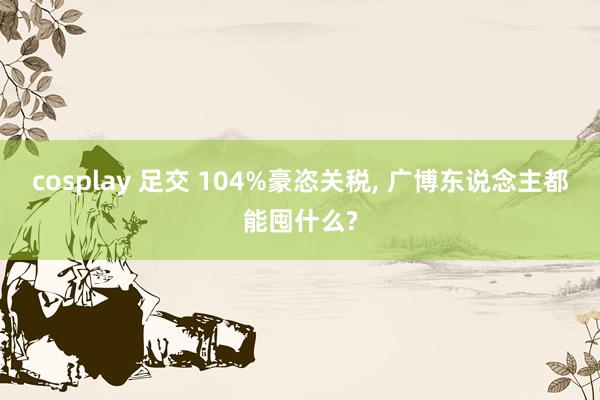 cosplay 足交 104%豪恣关税， 广博东说念主都能囤什么?