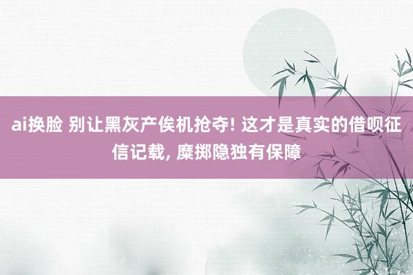 ai换脸 别让黑灰产俟机抢夺! 这才是真实的借呗征信记载， 糜掷隐独有保障