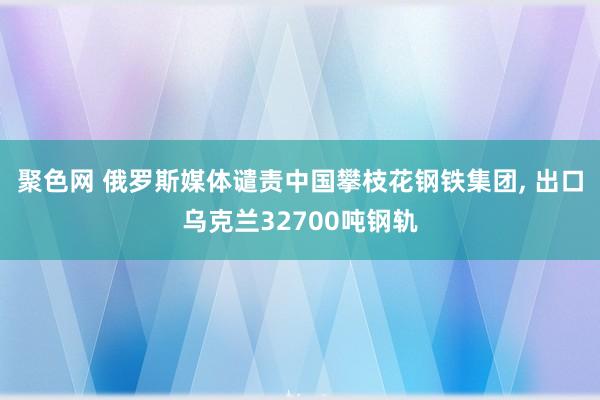 聚色网 俄罗斯媒体谴责中国攀枝花钢铁集团， 出口乌克兰32700吨钢轨