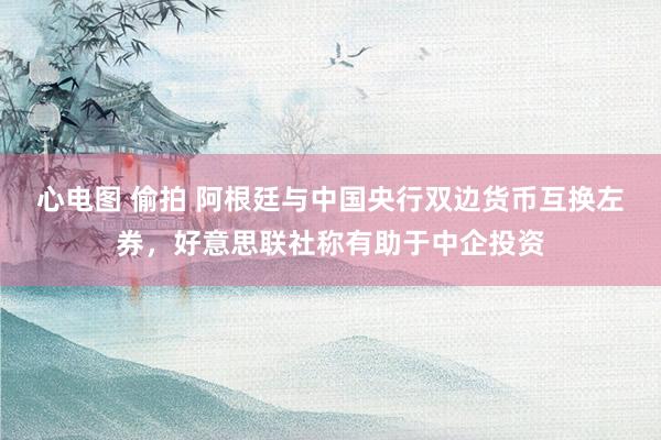 心电图 偷拍 阿根廷与中国央行双边货币互换左券，好意思联社称有助于中企投资