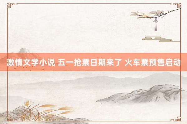 激情文学小说 五一抢票日期来了 火车票预售启动