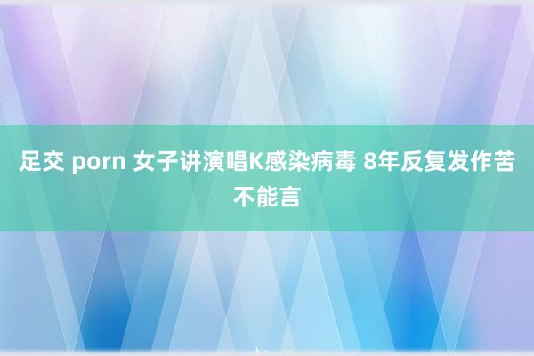 足交 porn 女子讲演唱K感染病毒 8年反复发作苦不能言