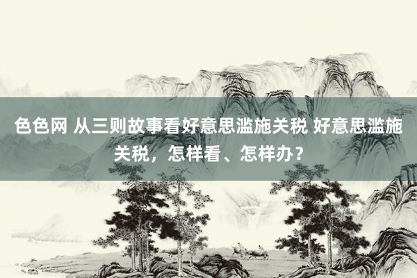 色色网 从三则故事看好意思滥施关税 好意思滥施关税，怎样看、怎样办？