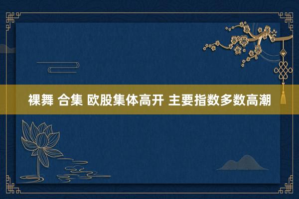 裸舞 合集 欧股集体高开 主要指数多数高潮