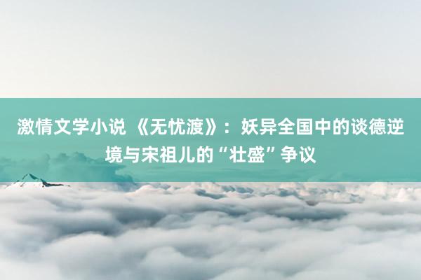 激情文学小说 《无忧渡》：妖异全国中的谈德逆境与宋祖儿的“壮盛”争议