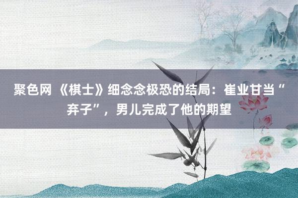 聚色网 《棋士》细念念极恐的结局：崔业甘当“弃子”，男儿完成了他的期望
