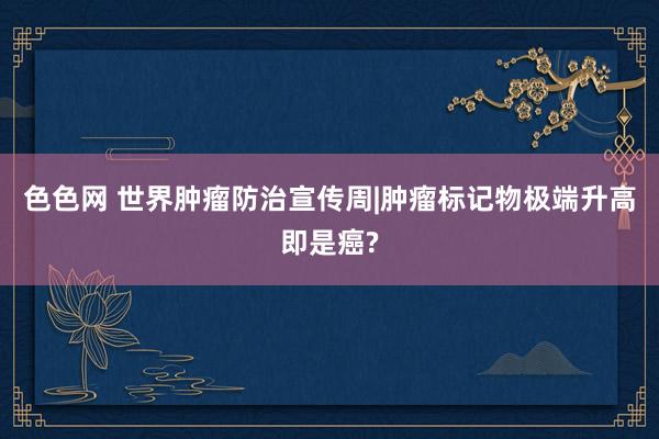 色色网 世界肿瘤防治宣传周|肿瘤标记物极端升高即是癌?