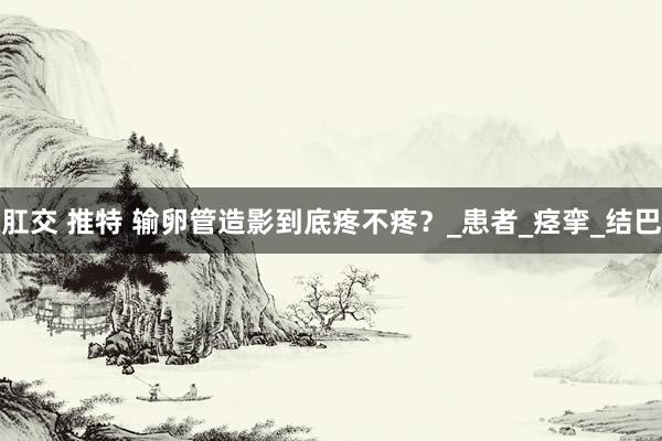 肛交 推特 输卵管造影到底疼不疼？_患者_痉挛_结巴