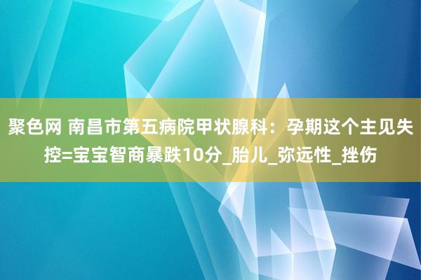 聚色网 南昌市第五病院甲状腺科：孕期这个主见失控=宝宝智商暴跌10分_胎儿_弥远性_挫伤